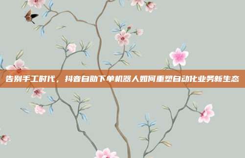 告别手工时代,抖音自助下单机器人如何重塑自动化业务新生态