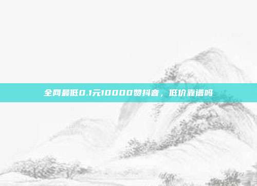 全网最低0.1元10000赞抖音,低价靠谱吗