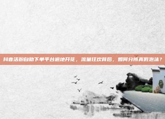 抖音活粉自助下单平台遍地开花,流量狂欢背后,如何分辨真假泡沫?