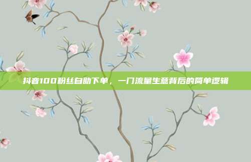 抖音100粉丝自助下单,一门流量生意背后的简单逻辑