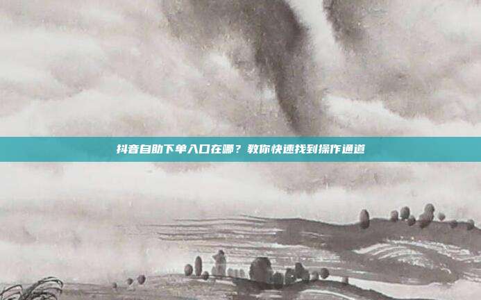 抖音自助下单入口在哪?教你快速找到操作通道