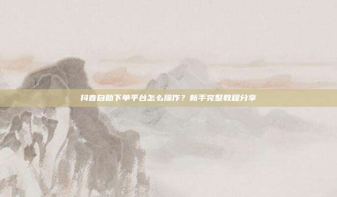 抖音自助下单平台怎么操作？新手完整教程分享
