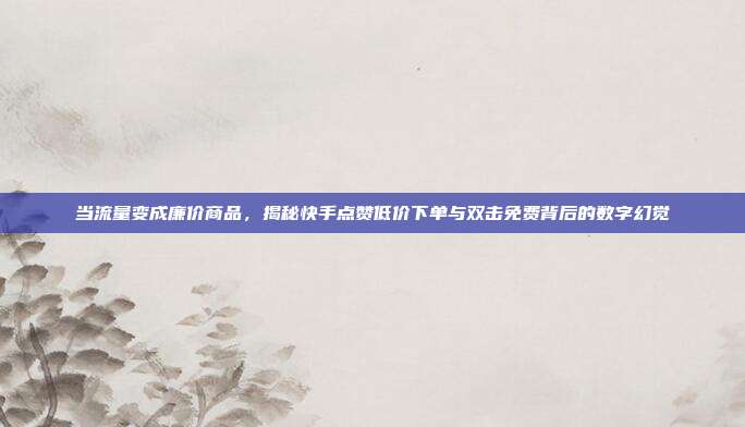 当流量变成廉价商品,揭秘快手点赞低价下单与双击免费背后的数字幻觉