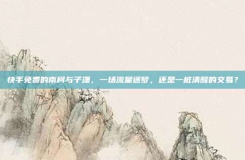 快手免费的南柯与子潇,一场流量迷梦,还是一桩清醒的交易?