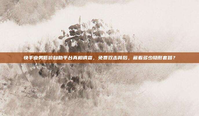 快手业务低价自助平台真相调查,免费双击背后,藏着多少隐形套路?