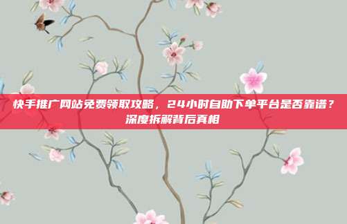 快手推广网站免费领取攻略,24小时自助下单平台是否靠谱?深度拆解背后真相
