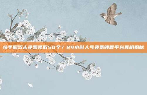 快手刷双击免费领取50个？24小时人气免费领取平台真相揭秘