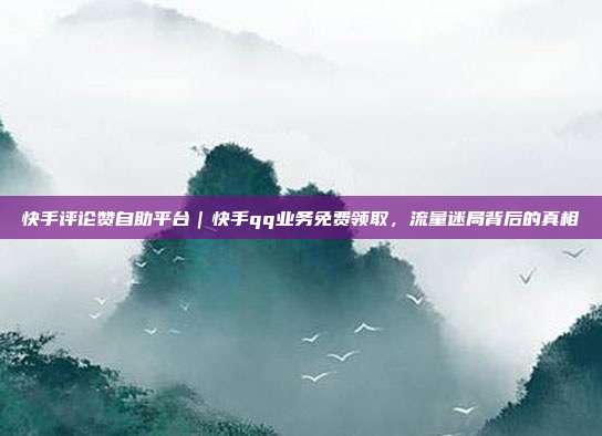 快手评论赞自助平台|快手qq业务免费领取,流量迷局背后的真相