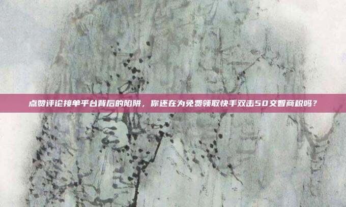 点赞评论接单平台背后的陷阱,你还在为免费领取快手双击50交智商税吗?