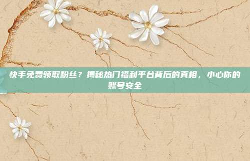 快手免费领取粉丝?揭秘热门福利平台背后的真相,小心你的账号安全