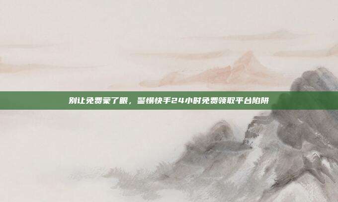 别让免费蒙了眼,警惕快手24小时免费领取平台陷阱