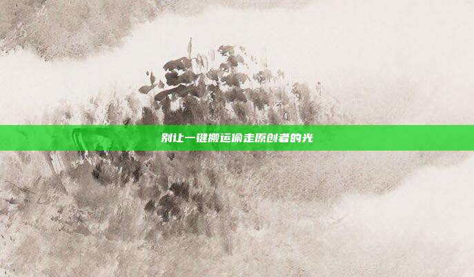 别让一键搬运偷走原创者的光