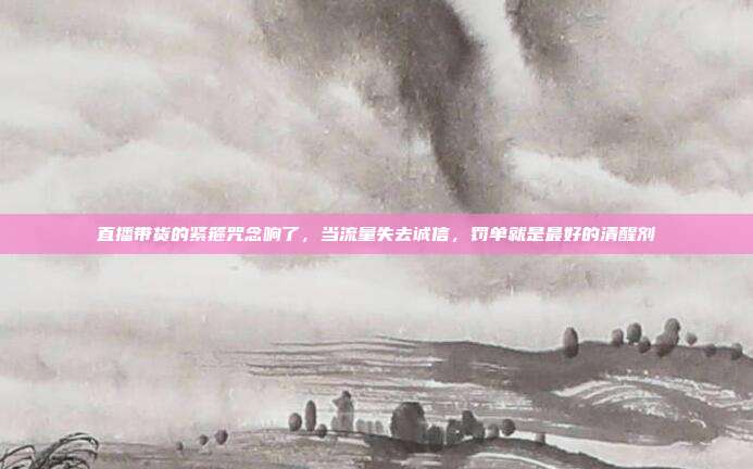 直播带货的紧箍咒念响了，当流量失去诚信，罚单就是最好的清醒剂