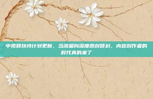 中视频扶持计划更新,当流量向深度原创倾斜,内容创作者的时代真的来了