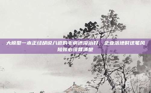 大模型一本正经胡说八道的毛病还没治好，企业落地时这笔风险账必须算清楚