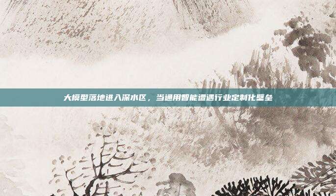 大模型落地进入深水区,当通用智能遭遇行业定制化壁垒