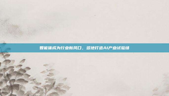 智能体成为行业新风口,多地打造AI产业试验场