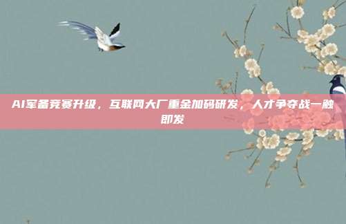 AI军备竞赛升级,互联网大厂重金加码研发,人才争夺战一触即发