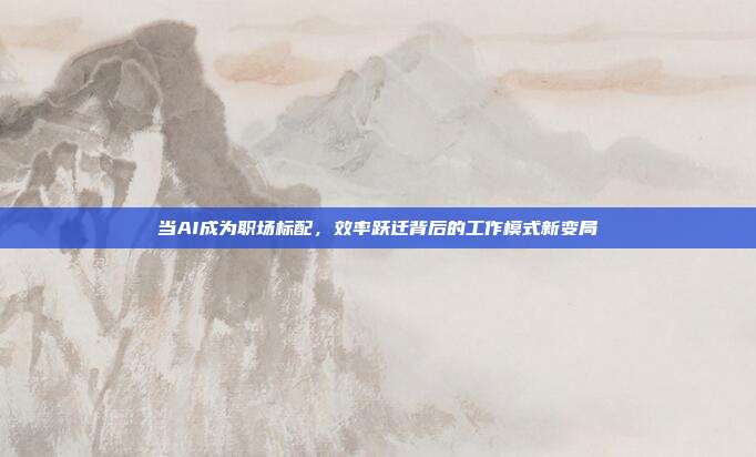 当AI成为职场标配,效率跃迁背后的工作模式新变局