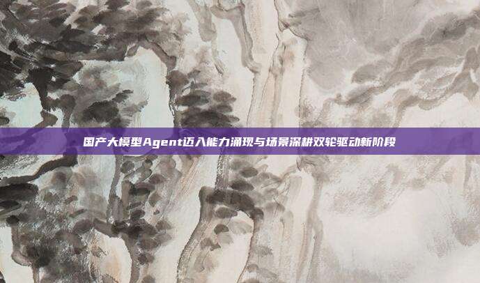 国产大模型Agent迈入能力涌现与场景深耕双轮驱动新阶段