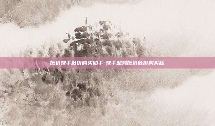 低价快手低价购买助手-快手业务低价低价购买秒