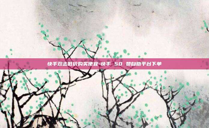 快手双击低价购买便宜-快手 50 赞自助平台下单