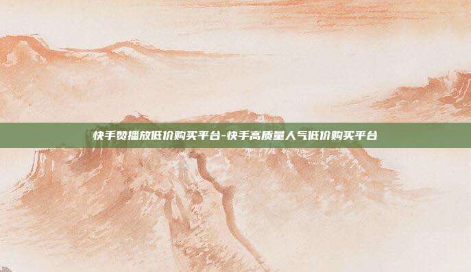 快手赞播放低价购买平台-快手高质量人气低价购买平台