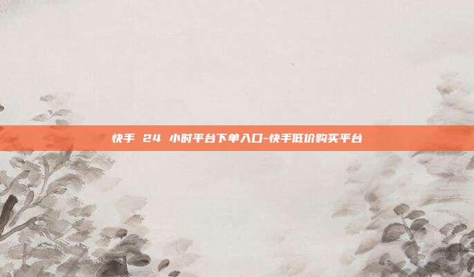 快手 24 小时平台下单入口-快手低价购买平台