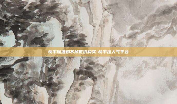 快手涨活粉不掉低价购买-快手挂人气平台