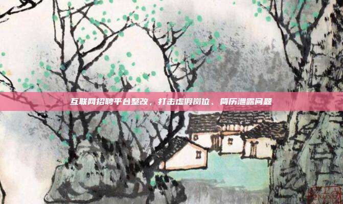 互联网招聘平台整改，打击虚假岗位、简历泄露问题