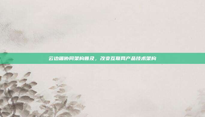 云边端协同架构普及，改变互联网产品技术架构