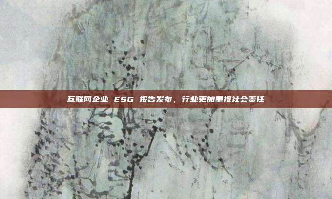 互联网企业 ESG 报告发布，行业更加重视社会责任