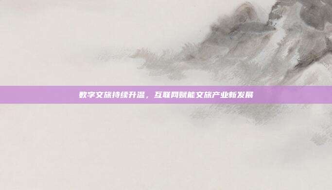 数字文旅持续升温，互联网赋能文旅产业新发展