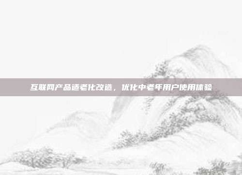 互联网产品适老化改造,优化中老年用户使用体验