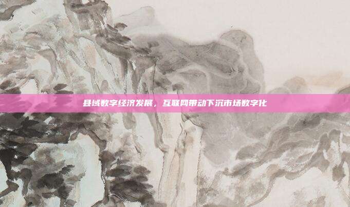县域数字经济发展,互联网带动下沉市场数字化