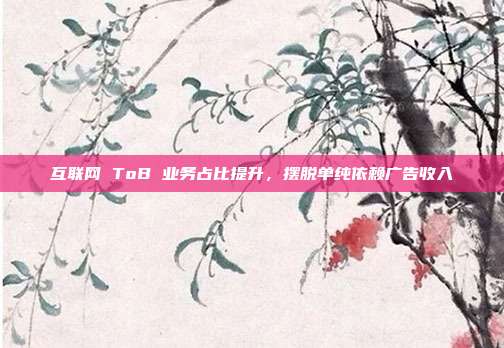 互联网 ToB 业务占比提升，摆脱单纯依赖广告收入