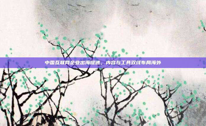中国互联网企业出海提速,内容与工具双线布局海外