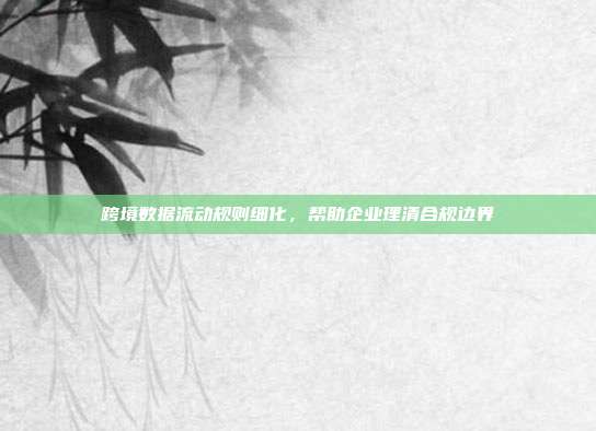 跨境数据流动规则细化，帮助企业理清合规边界