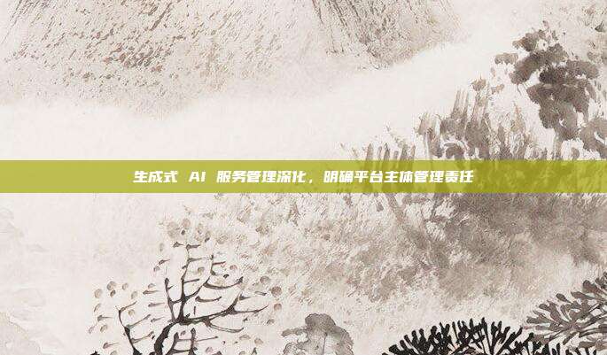 生成式 AI 服务管理深化,明确平台主体管理责任