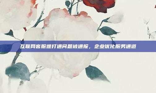 互联网客服难打通问题被通报，企业优化服务通道