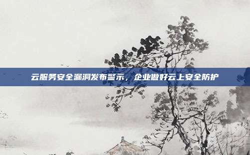 云服务安全漏洞发布警示,企业做好云上安全防护