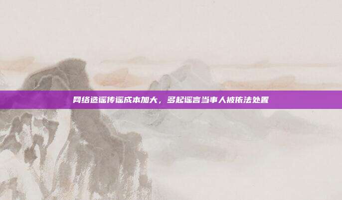 网络造谣传谣成本加大,多起谣言当事人被依法处置