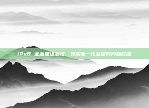 IPv6 全面推进落地,夯实新一代互联网网络底座
