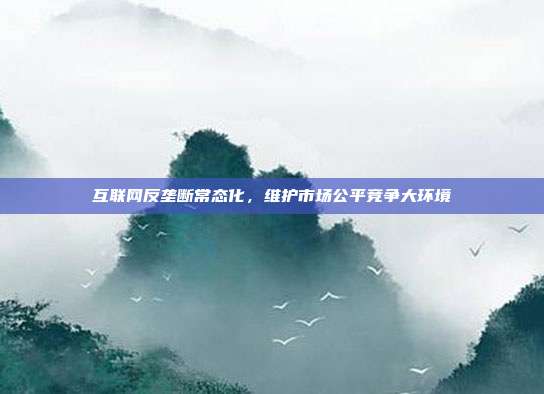 互联网反垄断常态化,维护市场公平竞争大环境