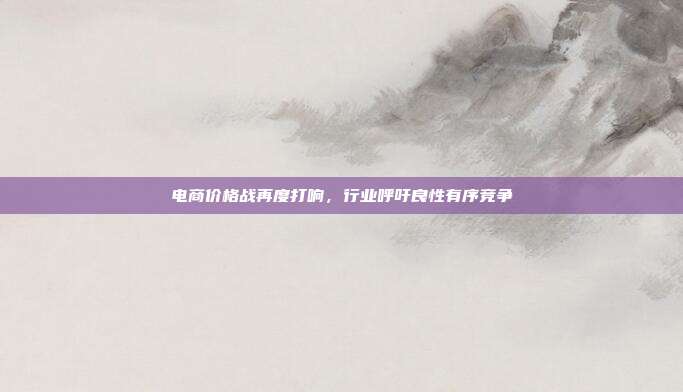 电商价格战再度打响,行业呼吁良性有序竞争