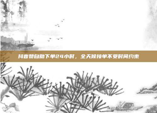 抖音赞自助下单24小时,全天候接单不受时间约束