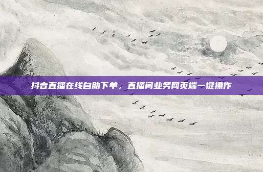 抖音直播在线自助下单,直播间业务网页端一键操作