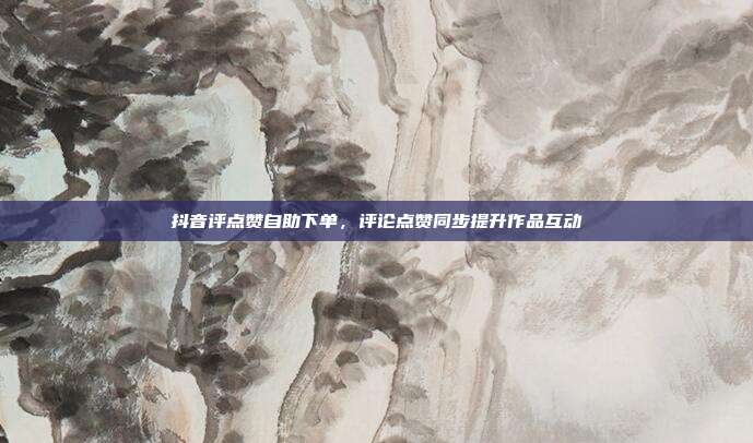 抖音评点赞自助下单,评论点赞同步提升作品互动