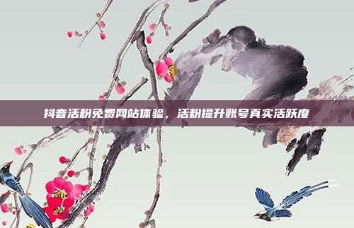 抖音活粉免费网站体验,活粉提升账号真实活跃度
