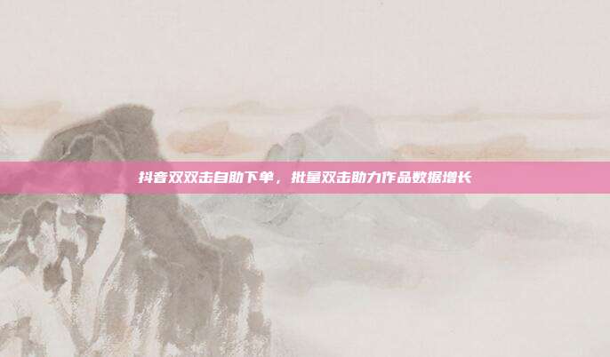 抖音双双击自助下单,批量双击助力作品数据增长